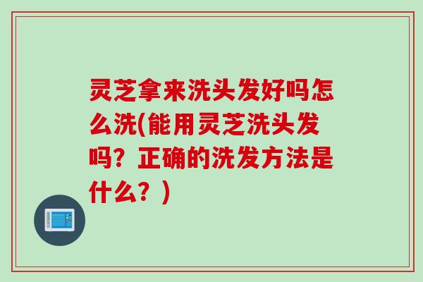 灵芝拿来洗头发好吗怎么洗(能用灵芝洗头发吗？正确的洗发方法是什么？)
