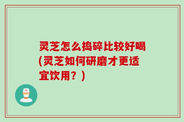 灵芝怎么捣碎比较好喝(灵芝如何研磨才更适宜饮用？)