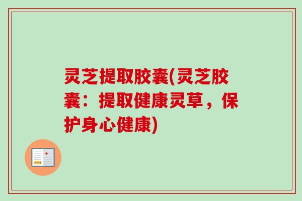 灵芝提取胶囊(灵芝胶囊：提取健康灵草，保护身心健康)