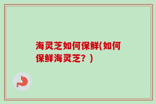 海灵芝如何保鲜(如何保鲜海灵芝？)