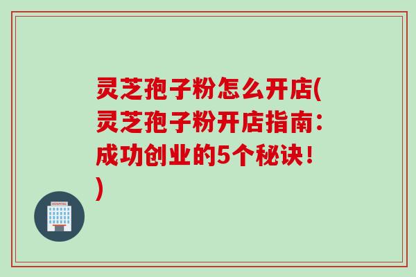 灵芝孢子粉怎么开店(灵芝孢子粉开店指南：成功创业的5个秘诀！)