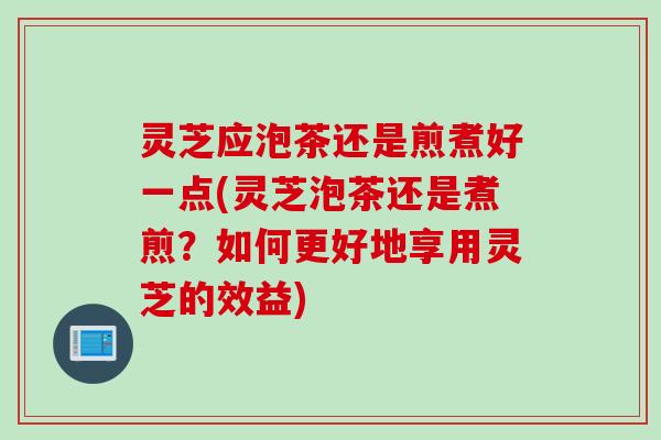 灵芝应泡茶还是煎煮好一点(灵芝泡茶还是煮煎?如何更好地享用灵芝的效益) 灵芝应泡茶还是煎煮好一点(灵芝泡茶还是煮煎?如何更好地享用灵芝的效益)