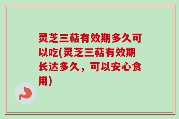 灵芝三萜有效期多久可以吃(灵芝三萜有效期长达多久，可以安心食用)