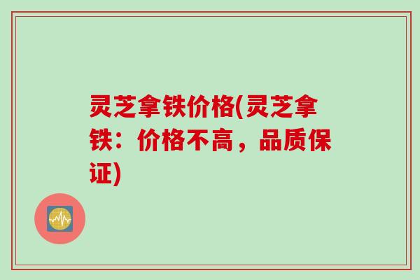 灵芝拿铁价格(灵芝拿铁:价格不高,品质保证) 灵芝拿铁价格(灵芝拿铁:价格不高,品质保证)