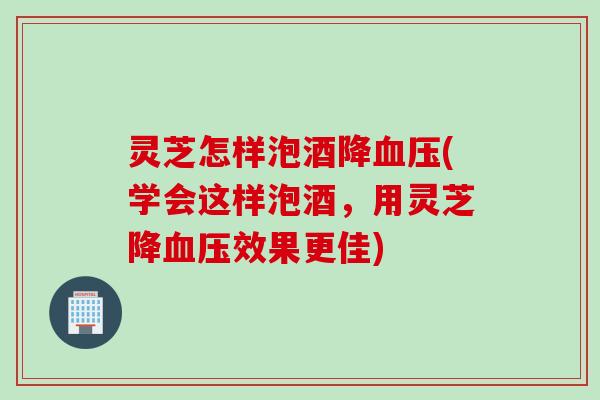 灵芝怎样泡酒降血压(学会这样泡酒，用灵芝降血压效果更佳)
