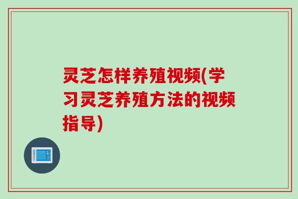 灵芝怎样养殖视频(学习灵芝养殖方法的视频指导)
