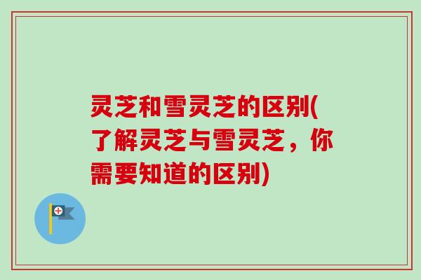 灵芝和雪灵芝的区别(了解灵芝与雪灵芝，你需要知道的区别)