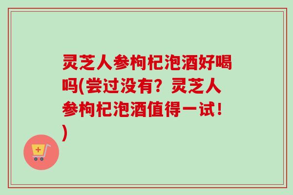 灵芝人参枸杞泡酒好喝吗(尝过没有？灵芝人参枸杞泡酒值得一试！)