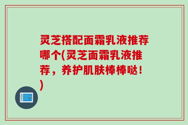 灵芝搭配面霜乳液推荐哪个(灵芝面霜乳液推荐，养护肌肤棒棒哒！)