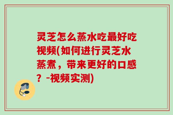 灵芝怎么蒸水吃最好吃视频(如何进行灵芝水蒸煮，带来更好的口感？-视频实测)