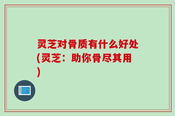 灵芝对骨质有什么好处(灵芝：助你骨尽其用)