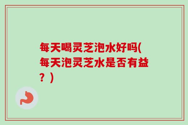 每天喝灵芝泡水好吗(每天泡灵芝水是否有益？)