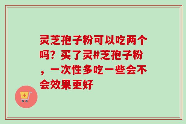 灵芝孢子粉可以吃两个吗？买了灵#芝孢子粉，一次性多吃一些会不会效果更好