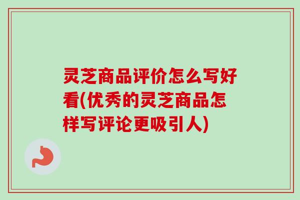 灵芝商品评价怎么写好看(优秀的灵芝商品怎样写评论更吸引人)
