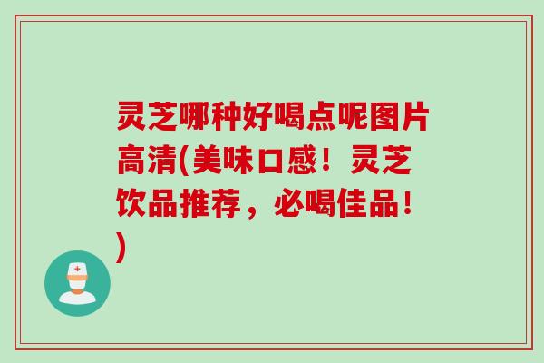 灵芝哪种好喝点呢图片高清(美味口感！灵芝饮品推荐，必喝佳品！)