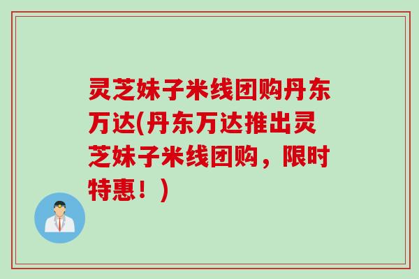 灵芝妹子米线团购丹东万达(丹东万达推出灵芝妹子米线团购，限时特惠！)