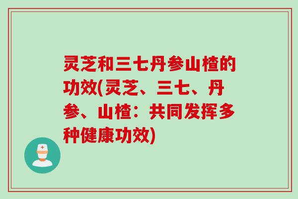 灵芝和三七丹参山楂的功效(灵芝、三七、丹参、山楂：共同发挥多种健康功效)