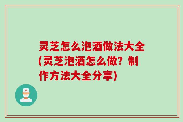 灵芝怎么泡酒做法大全(灵芝泡酒怎么做？制作方法大全分享)
