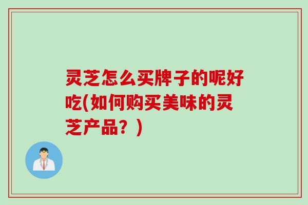 灵芝怎么买牌子的呢好吃(如何购买美味的灵芝产品？)
