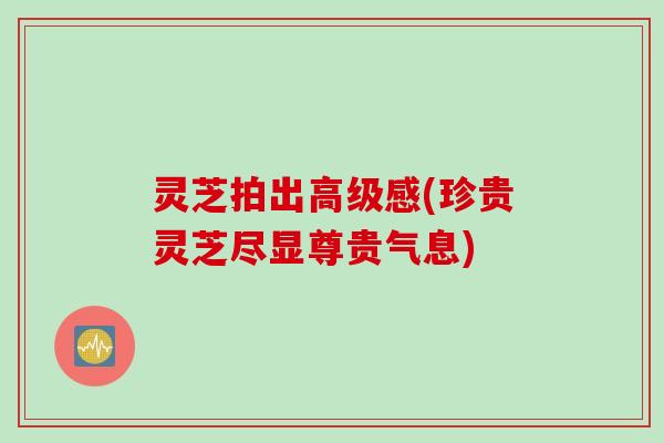 灵芝拍出高级感(珍贵灵芝尽显尊贵气息) 灵芝拍出高级感(珍贵灵芝尽显尊贵气息)