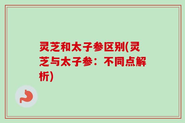 灵芝和太子参区别(灵芝与太子参：不同点解析)