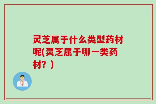 灵芝属于什么类型药材呢(灵芝属于哪一类药材？)