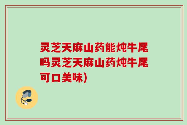 灵芝天麻山药能炖牛尾吗灵芝天麻山药炖牛尾可口美味) 灵芝天麻山药能炖牛尾吗灵芝天麻山药炖牛尾可口美味)