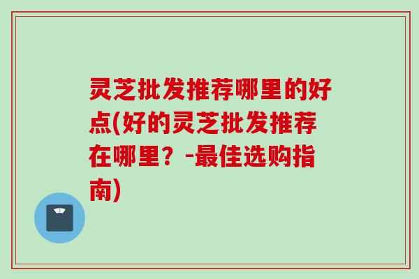 灵芝批发推荐哪里的好点(好的灵芝批发推荐在哪里？-最佳选购指南)