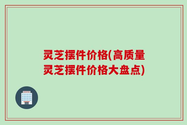 灵芝摆件价格(高质量灵芝摆件价格大盘点)