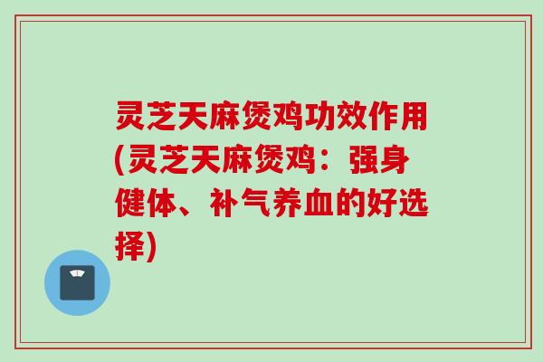 灵芝天麻煲鸡功效作用(灵芝天麻煲鸡：强身健体、补气养血的好选择)