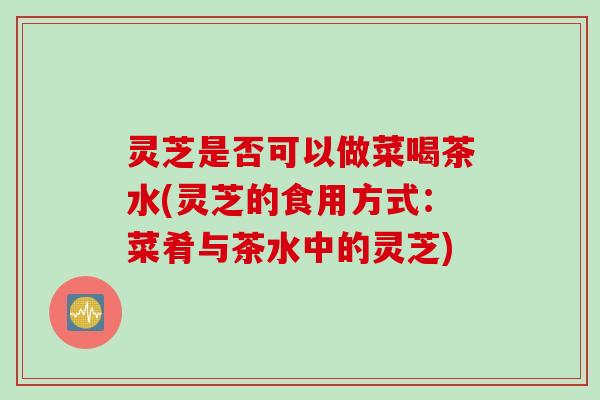 灵芝是否可以做菜喝茶水(灵芝的食用方式：菜肴与茶水中的灵芝)