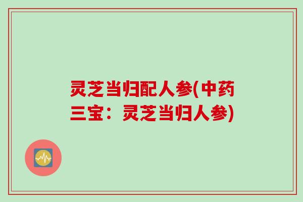 灵芝当归配人参(中药三宝：灵芝当归人参)
