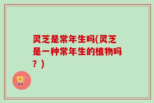 灵芝是常年生吗(灵芝是一种常年生的植物吗？)