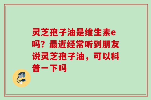 灵芝孢子油是维生素e吗？最近经常听到朋友说灵芝孢子油，可以科普一下吗