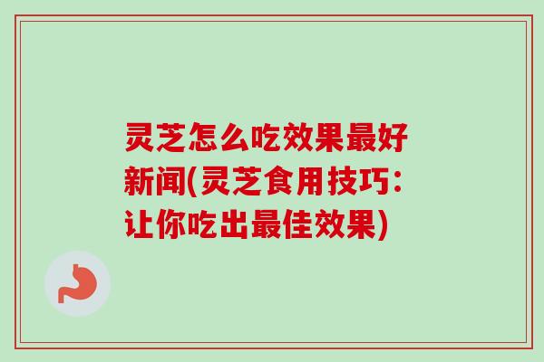 灵芝怎么吃效果最好 新闻(灵芝食用技巧：让你吃出最佳效果)