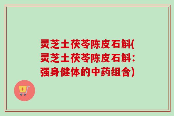灵芝土茯苓陈皮石斛(灵芝土茯苓陈皮石斛:强身健体的组合) 灵芝土茯苓陈皮石斛(灵芝土茯苓陈皮石斛:强身健体的组合)