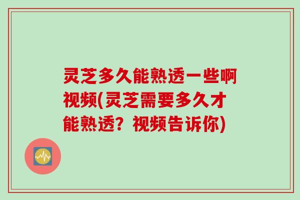 灵芝多久能熟透一些啊视频(灵芝需要多久才能熟透？视频告诉你)