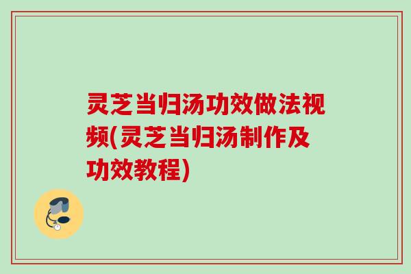 灵芝当归汤功效做法视频(灵芝当归汤制作及功效教程)
