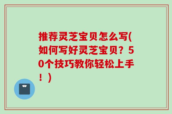 推荐灵芝宝贝怎么写(如何写好灵芝宝贝？50个技巧教你轻松上手！)