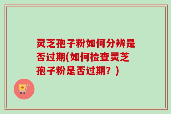 灵芝孢子粉如何分辨是否过期(如何检查灵芝孢子粉是否过期?) 灵芝孢子粉如何分辨是否过期(如何检查灵芝孢子粉是否过期?)