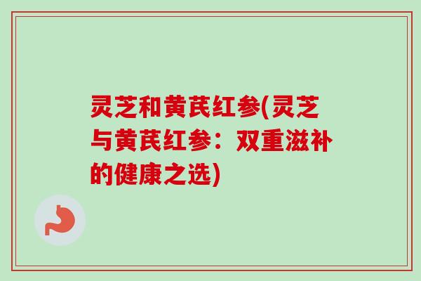 灵芝和黄芪红参(灵芝与黄芪红参:双重滋补的健康之选) 灵芝和黄芪红参(灵芝与黄芪红参:双重滋补的健康之选)
