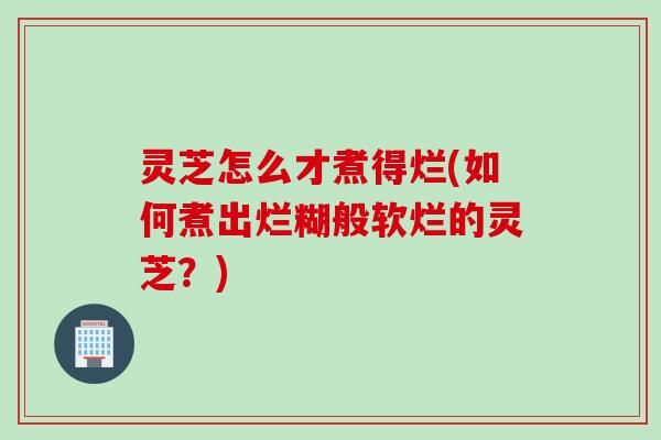 灵芝怎么才煮得烂(如何煮出烂糊般软烂的灵芝？)