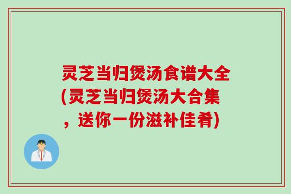 灵芝当归煲汤食谱大全(灵芝当归煲汤大合集，送你一份滋补佳肴)