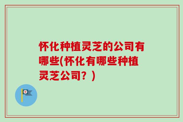 怀化种植灵芝的公司有哪些(怀化有哪些种植灵芝公司？)