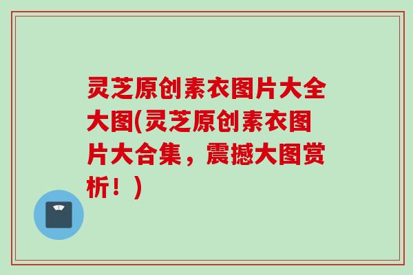 灵芝原创素衣图片大全大图(灵芝原创素衣图片大合集，震撼大图赏析！)