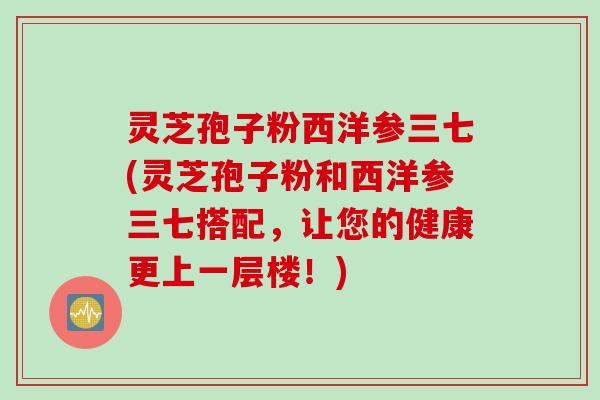 灵芝孢子粉西洋参三七(灵芝孢子粉和西洋参三七搭配，让您的健康更上一层楼！)