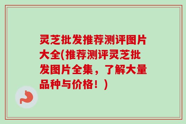 灵芝批发推荐测评图片大全(推荐测评灵芝批发图片全集，了解大量品种与价格！)