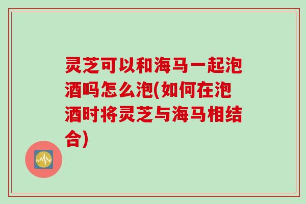 灵芝可以和海马一起泡酒吗怎么泡(如何在泡酒时将灵芝与海马相结合)