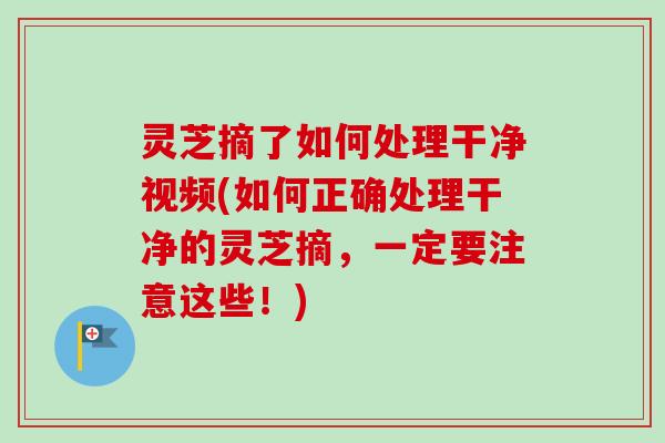 灵芝摘了如何处理干净视频(如何正确处理干净的灵芝摘，一定要注意这些！)
