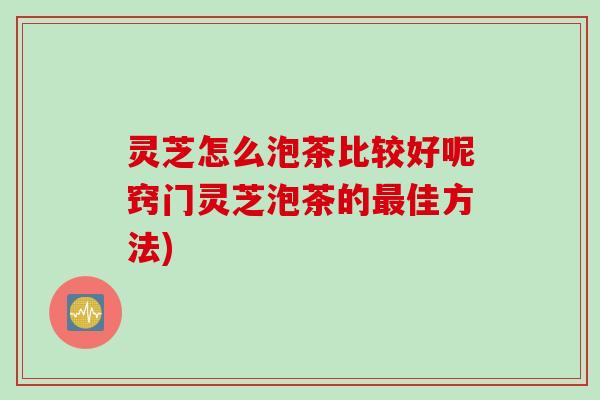 灵芝怎么泡茶比较好呢窍门灵芝泡茶的最佳方法)